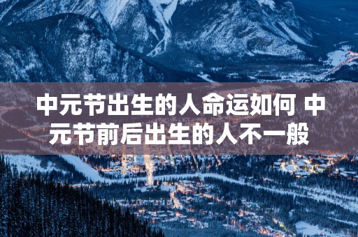 中元节出生的人命运如何 中元节前后出生的人不一般