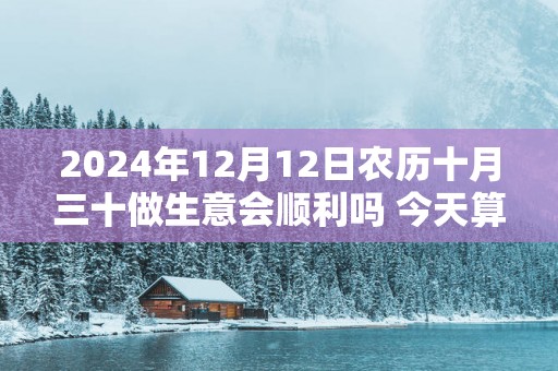 2025年12月12日农历十月三十做生意会顺利吗 今天算不算开业吉日