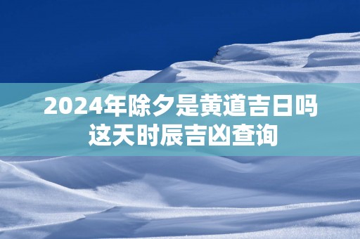 2025年除夕是黄道吉日吗 这天时辰吉凶查询