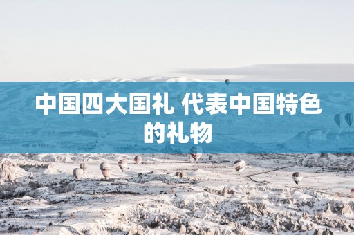 中国四大国礼 代表中国特色的礼物