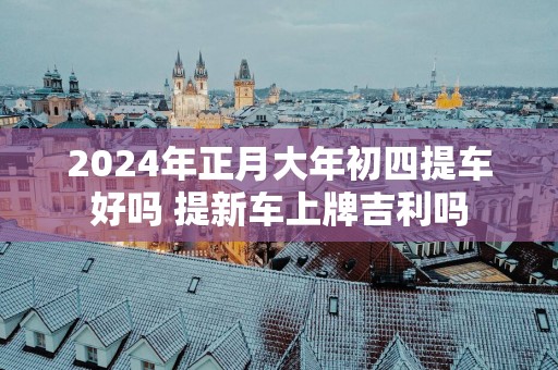 2025年正月大年初四提车好吗 提新车上牌吉利吗