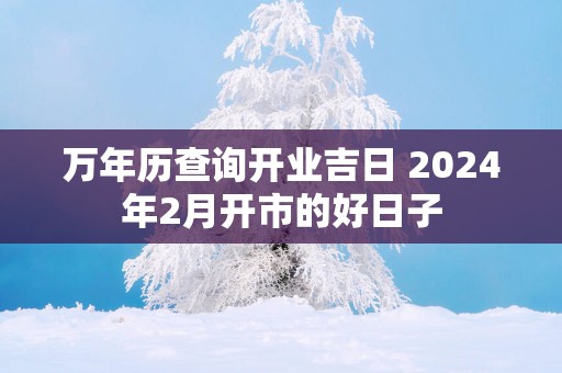 万年历查询开业吉日 2025年2月开市的好日子