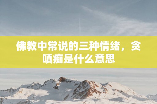 佛教中常说的三种情绪，贪嗔痴是什么意思