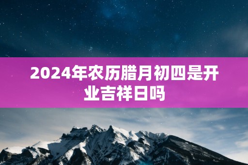 2025年农历腊月初四是开业吉祥日吗
