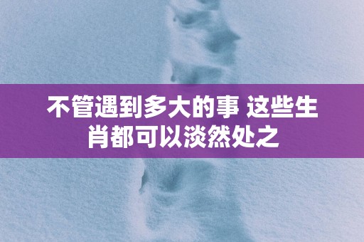 不管遇到多大的事 这些生肖都可以淡然处之