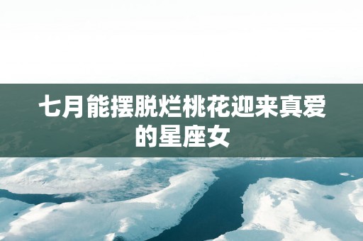 七月能摆脱烂桃花迎来真爱的星座女