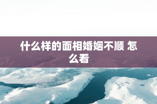 什么样的面相婚姻不顺 怎么看