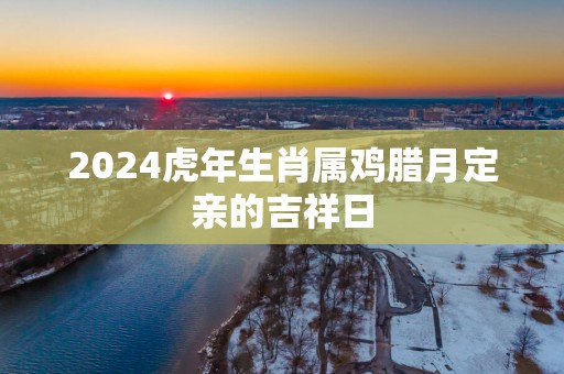 2025蛇年生肖属鸡腊月定亲的吉祥日