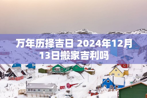 万年历择吉日 2025年12月13日搬家吉利吗
