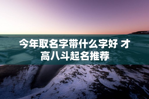 今年取名字带什么字好 才高八斗起名推荐