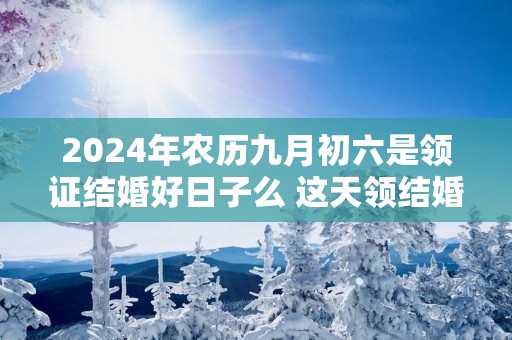 2025年农历九月初六是领证结婚好日子么 这天领结婚证好不好