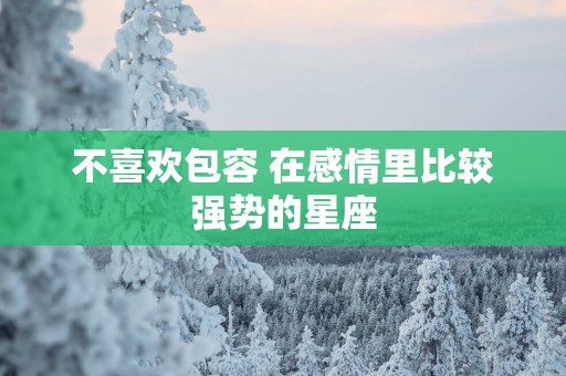 不喜欢包容 在感情里比较强势的星座