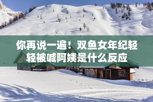 你再说一遍！双鱼女年纪轻轻被喊阿姨是什么反应