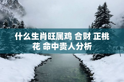 什么生肖旺属鸡 合财 正桃花 命中贵人分析