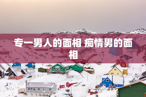 专一男人的面相 痴情男的面相