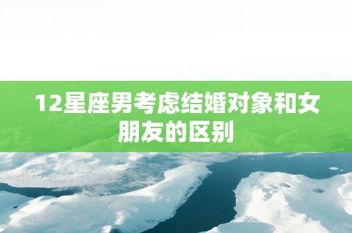 12星座男考虑结婚对象和女朋友的区别