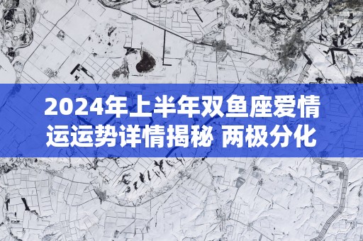 2025年上半年双鱼座爱情运运势详情揭秘 两极分化
