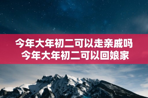 今年大年初二可以走亲戚吗 今年大年初二可以回娘家吗