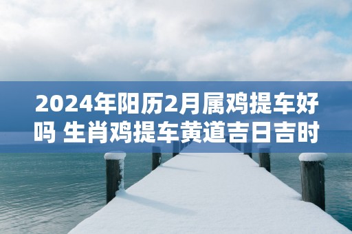 2025年阳历2月属鸡提车好吗 生肖鸡提车黄道吉日吉时