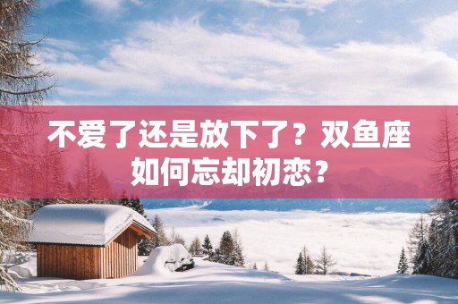 不爱了还是放下了？双鱼座如何忘却初恋？