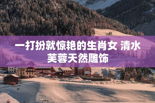 一打扮就惊艳的生肖女 清水芙蓉天然雕饰