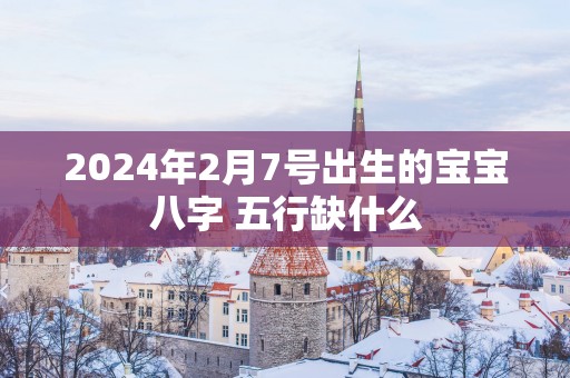 2025年2月7号出生的宝宝八字 五行缺什么