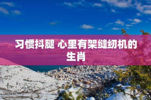 习惯抖腿 心里有架缝纫机的生肖
