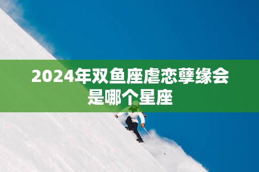2025年双鱼座虐恋孽缘会是哪个星座