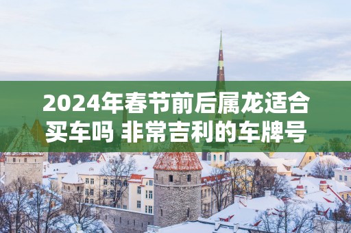 2025年春节前后属龙适合买车吗 非常吉利的车牌号