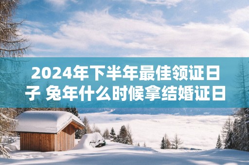 2025年下半年最佳领证日子 蛇年什么时候拿结婚证日子最好