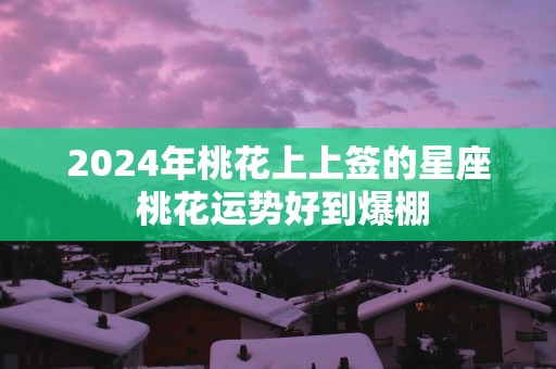 2024年桃花上上签的星座 桃花运势好到爆棚