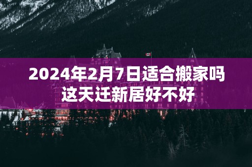 2025年2月7日适合搬家吗 这天迁新居好不好