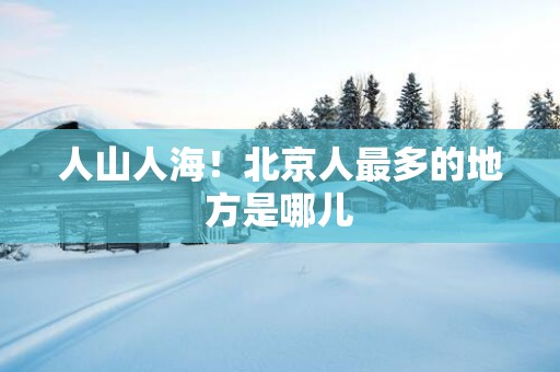 人山人海！北京人最多的地方是哪儿