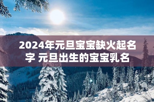 2025年元旦宝宝缺火起名字 元旦出生的宝宝乳名