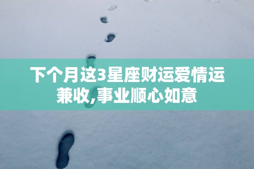 下个月这3星座财运爱情运兼收,事业顺心如意