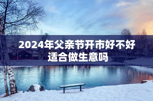 2025年父亲节开市好不好 适合做生意吗