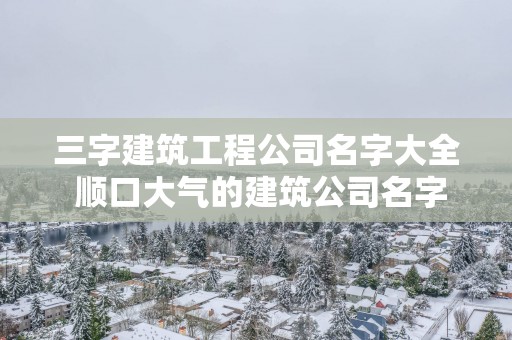 三字建筑工程公司名字大全 顺口大气的建筑公司名字免费