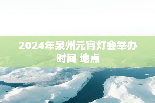 2025年泉州元宵灯会举办时间 地点 2025年泉州元宵灯会举办时间 地点