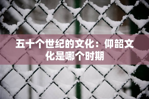 五十个世纪的文化：仰韶文化是哪个时期