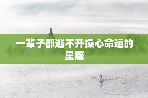 一辈子都逃不开操心命运的星座 一辈子都逃不开操心命运的星座