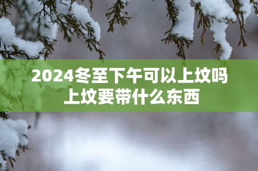2025冬至下午可以上坟吗 上坟要带什么东西