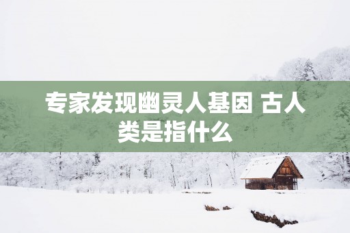 专家发现幽灵人基因 古人类是指什么