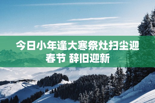 今日小年逢大寒祭灶扫尘迎春节 辞旧迎新