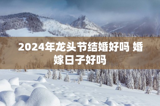 2025年龙头节结婚好吗 婚嫁日子好吗