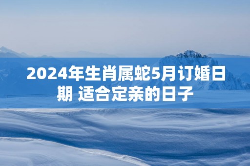 2025年生肖属蛇5月订婚日期 适合定亲的日子