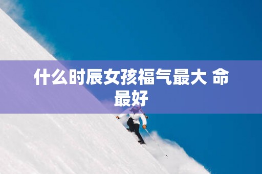什么时辰女孩福气最大 命最好