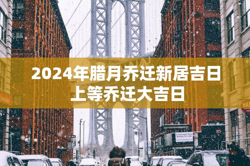 2025年腊月乔迁新居吉日 上等乔迁大吉日