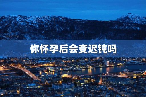 你怀孕后会变迟钝吗