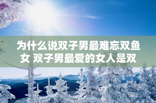 为什么说双子男最难忘双鱼女 双子男最爱的女人是双鱼女吗