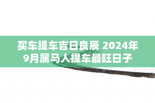 买车提车吉日良辰 2025年9月属马人提车最旺日子